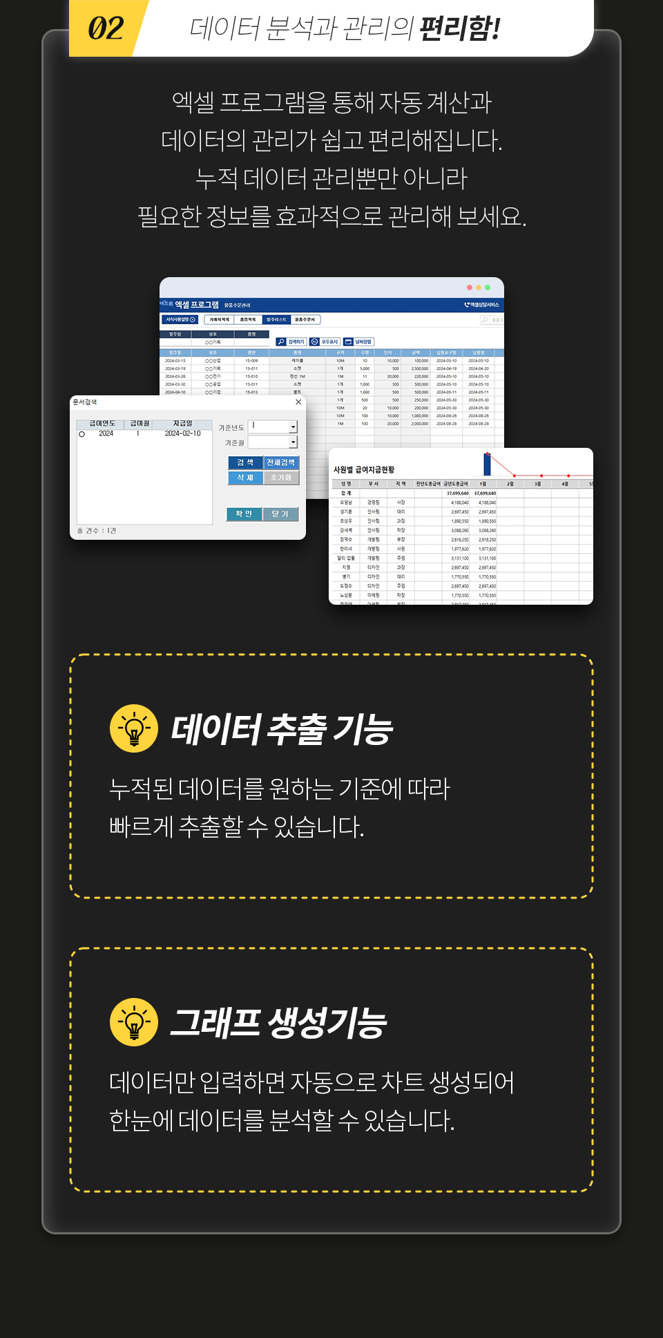 02 데이터 분석과 관리의 편리함! 엑셀 프로그램을 통해 자동 계산과 데이터의 관리가 쉽고 편리해집니다. 누적 데이터 관리뿐만 아니라 필요한 정보를 효과적으로 관리해 보세요. [데이터 추출 기능] - 누적된 데이터를 원하는 기준에 따라 빠르게 추출할 수 있습니다. [그래프 생성기능] - 데이터만 입력하면 자동으로 차트 생성되어 한눈에 데이터를 분석할 수 있습니다.