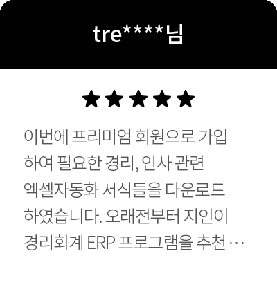 tre****님 5점 이번에 프리미엄 회원으로 가입하여 필요한 경리, 인사 관련 엑셀자동화 서식들을 다운로드하였습니다. 오래전부터 지인이 경리회계 ERP 프로그램을 추천해주어 매달 비싼 요금을 내며 이용했었는데요. 직원수가 10명도 되지 않는데 ERP는 저희 회사에 좀 과하다는 생각이 들었습니다. 그동안 이용했던 ERP 프로그램에 비해 엑셀의 기능이 다소 한정적인 부분이 있긴 하나 저희 회사에서 이용하기엔 충분히 만족할 만한 프로그램이라 생각이 듭니다. 좋은 가격으로 좋은 프로그램 제공해주심에 감사합니다.