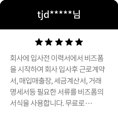 tjd*****님 5점 회사에 입사전 이력서에서 비즈폼을 시작하여 회사 입사후 근로계약서, 매입매출장, 세금계산서, 거래명세서등 필요한 서류를 비즈폼의 서식을 사용합니다. 무료로 다양한 서식을 사용할 수 있게 해주시고~ 판매하는것도 포인트를 사용하여 구매도 가능하게 되여있어 너무 좋습니다. 항상 서식이 필요하면 제일 먼저 비즈폼을 이용하고 있습니다. 어떤 서식이든 사무실에서 필요한 서류는 다있고~ 엑셀을 사용하기 쉽게 설명되여 있으며, 엑셀의 모르는 다양한 기능도 설명되여 있어 업무하는데 많은 도움을 주고 있습니다. 비즈폼은 단순이 서식만 판매하는게 아니라 저처럼 엑셀에 대하여 잘 모르는 사람들이 이해하기 쉽게 하기위하여 많은 노력을 하고 있는점에서 더욱 감동하고 있습니다. 항상 감사드립니다.