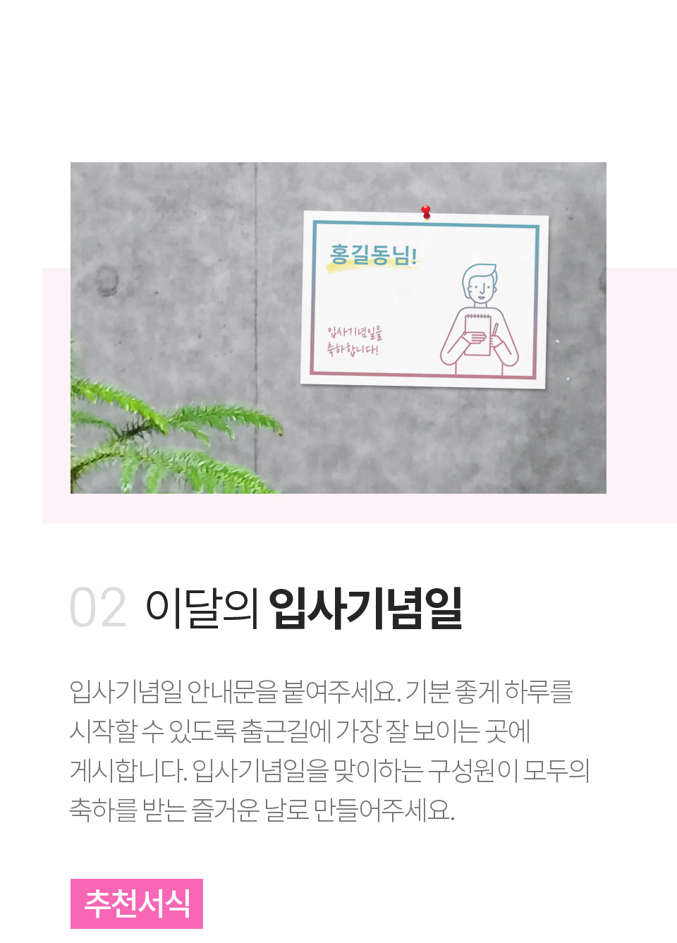 이달의 입사기념일 - 입사기념일 안내문을 붙여주세요. 기분 좋게 하루를 시작할 수 있도록 출근길에 가장 잘 보이는 곳에 게시합니다. 입사기념일을 맞이하는 구성원이 모두의 축하를 받는 즐거운 날로 만들어주세요.