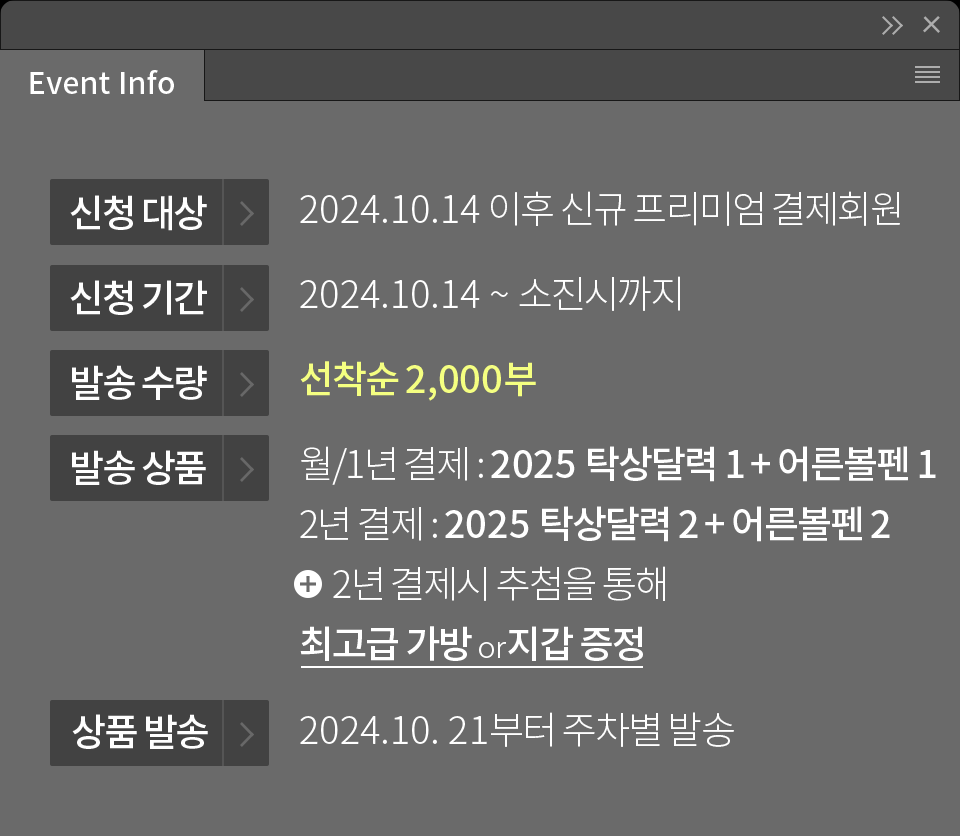 [Event Info] 신청 대상 - 2024.10.14 이후 프리미엄 결제회원, 신청 기간 - 2024.10.14 ~ 소진시까지, 발송 수량 - 선착순 2,000부, 발송 상품 - 월/1년 결제 : 2025 탁상달력 1 + 어른볼펜, 2년 결제 : 2025 탁상달력 2 + 어른볼펜2, 발송 일자 - 2024.10.21 부터 주차별 발송