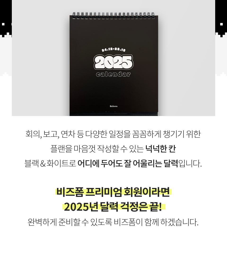 회의, 보고, 연차 등 다양한 일정을 꼼꼼하게 챙기기 위한 플랜을 마음껏 작성할 수 있는 넉넉한 칸 블랙&화이트로 어디에 두어도 잘 어울리는 달력입니다. 비즈폼 프리미엄 회원이라면 2025년 달력 걱정은 끝! 완벽하게 준비할 수 있도록 비즈폼이 함께 하겠습니다.