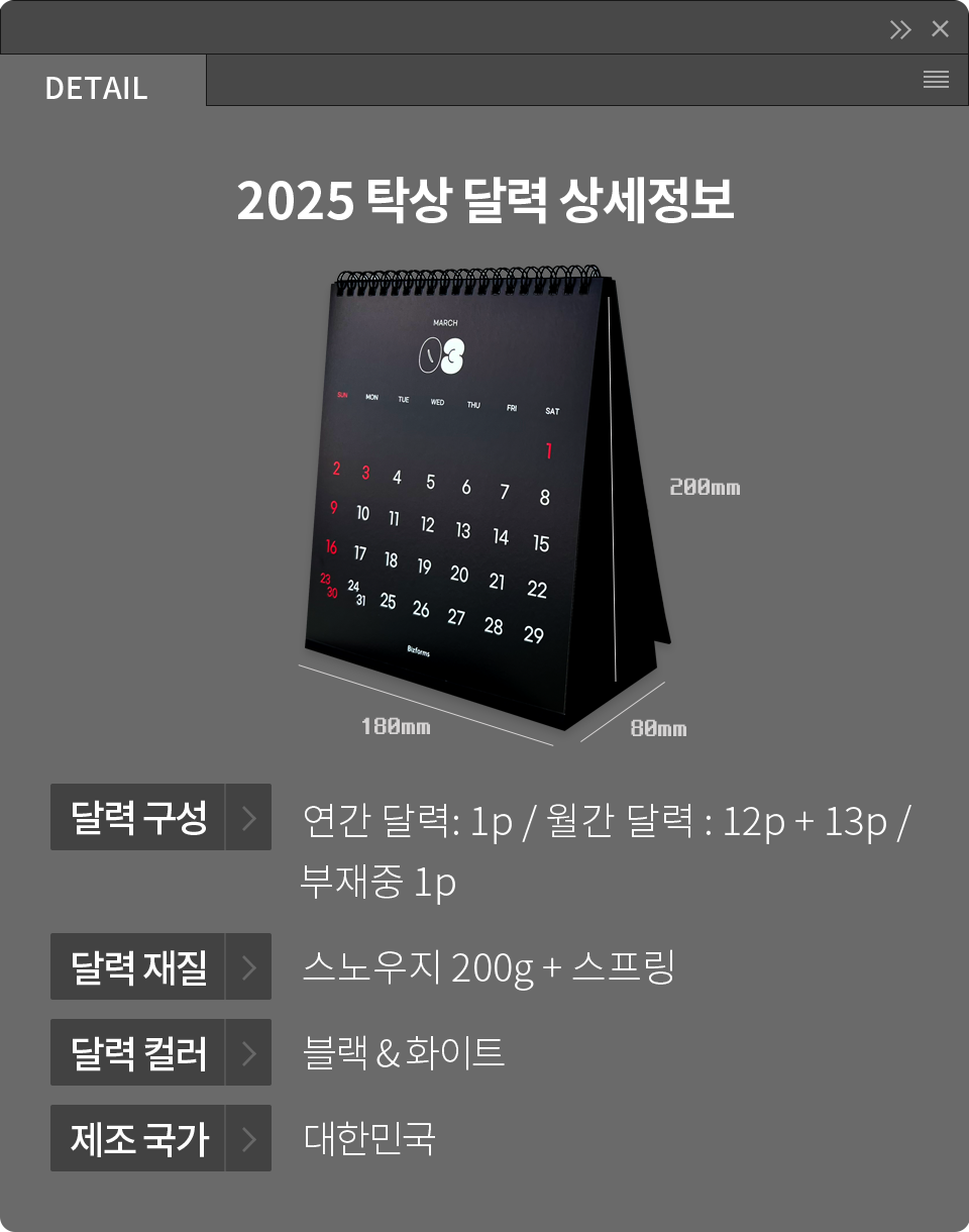 [DETAIL] 2025 탁상 달력 상세정보 달력 구성 - 연간 달력 : 1p / 월간 달력 : 12p + 13p 부재중 1p, 달력 재질 - 스노우지 200g + 스프링, 달력 컬러 - 블랙 & 화이트, 제조 국가 - 대한민국