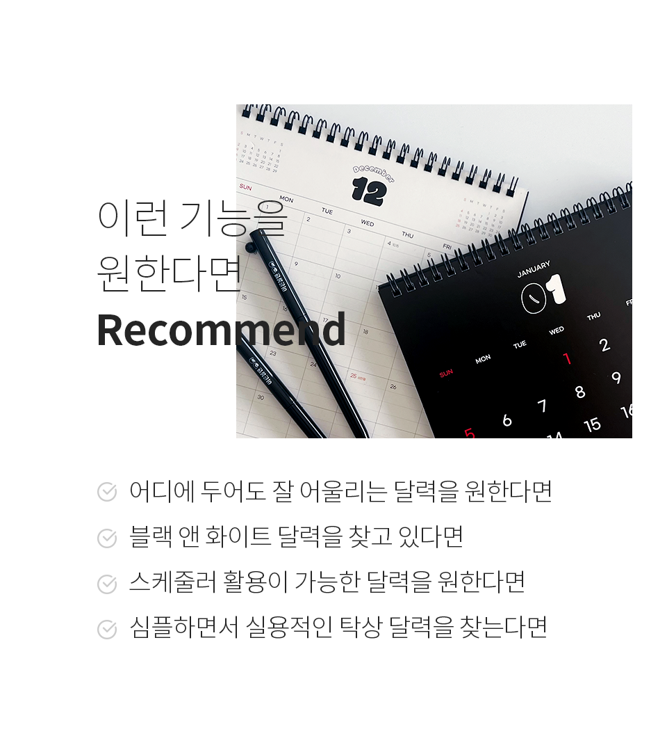 이런 기능을 원한다면 Recommand 1. 어디에도 두어도 잘 어울리는 달력을 원한다면, 2. 블랙 앤 화이트 달력을 찾고 있다면, 3. 스케줄러 활용이 가능한 달력을 원한다면, 4. 심플하면서 실용적인 탁상 달력을 찾는다면