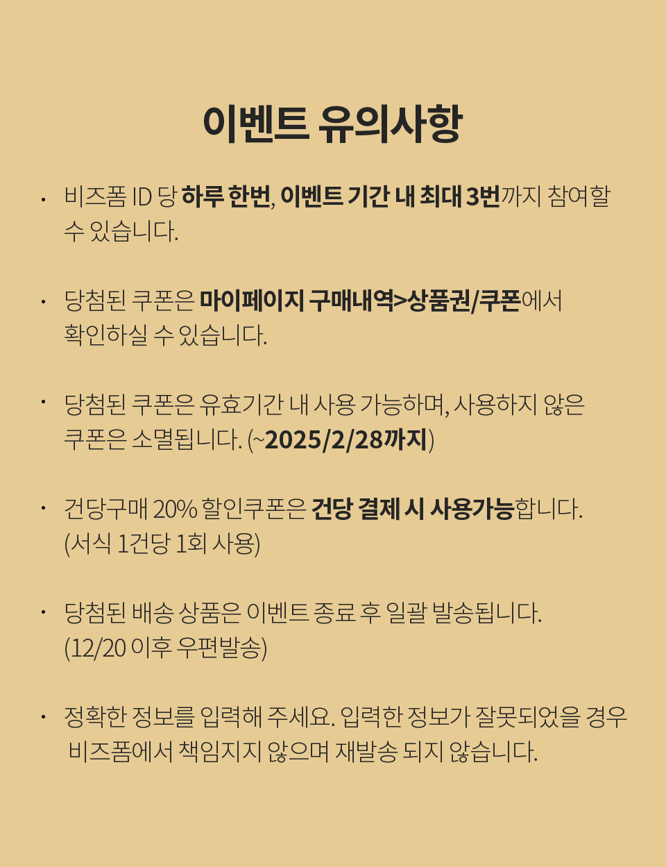 이벤트 유의사항 1. 비즈폼 ID 당 하루 한번, 이벤트 기간 내 최대 3번까지 참여할 수 있습니다. 2. 당첨된 쿠폰은 마이페이지 구매내역 > 상품권/쿠폰에서 확인하실 수 있습니다. 3. 당첨된 쿠폰은 유효기간 내 사용 가능하며, 사용하지 않은 쿠폰은 소멸됩니다. (~2025/2/28까지) 4. 건당구매 20% 할인쿠폰은 건당 결제 시 사용가능합니다. (서식 1건당 1회 사용) 5. 당첨된 배송 상품은 이벤트 종료 후 일괄 발송됩니다. (12/20 이후 우편발송) 6. 정확한 정보를 입력해 주세요. 입력한 정보가 잘못되었을 경우 비즈폼에서 책임지지 않으며 재발송 되지 않습니다.