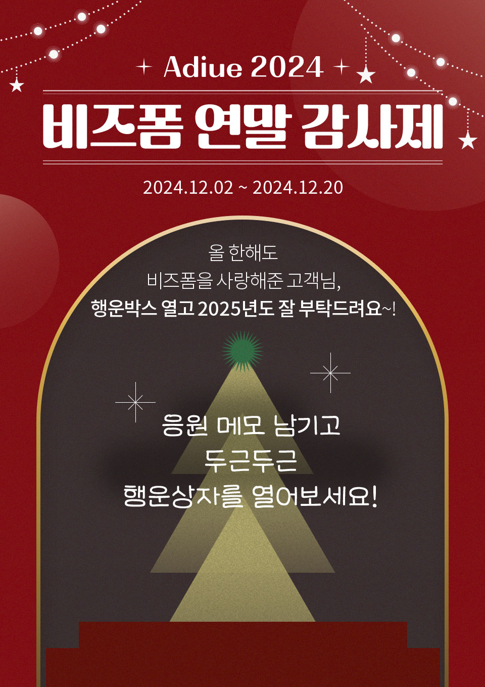 - Adieu 2024 비즈폼 연말 감사제 2024.12.02 ~ 2024.12.20 - 올 한해도 비즈폼을 사랑해준 고객님, 행운박스 열고 2025년도 잘 부탁드려요~! (응원 메모 남기고 두근두근 행운상자를 열어보세요!)