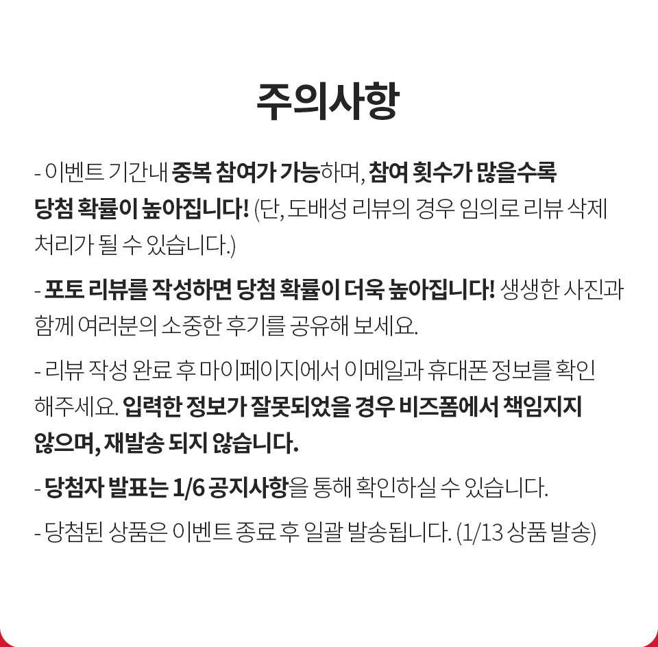 주의사항 - 1. 이벤트 기간내 중복 참여가 가능하며, 참여 횟수가 많을수록 당첨 확률이 높아집니다! (단 도배성 리뷰 경우 임의로 리뷰 삭제 처리가 될 수 있습니다.), 2. 포토 리뷰를 작성하면 당첨확률이 더욱 높아집니다! 생생한 사진과 함께 여러분의 소중한 후기를 공유해 보세요., 3. 리뷰 작성 완료 후 이메일과 휴대폰 정보를 정확하게 입력해 주세요. 입력한 정보가 잘못되었을 경우 비즈폼에서 책임지지 않으며 재발송 되지 않습니다., 4. 당첨자 발표는 1/6 공지사항을 통해 확인하실 수 있습니다., 5. 당첨된 상품은 이벤트 종료 후 일괄 발송 됩니다. (1/13 상품 발송)