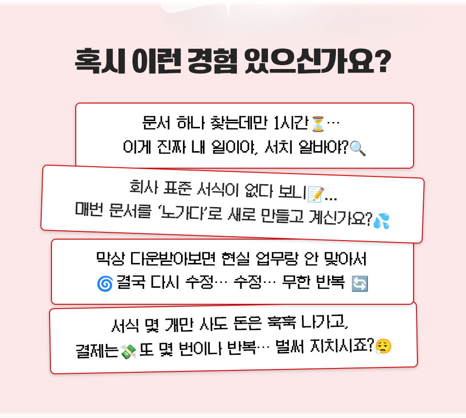 혹시 이런 경험 있으신가요? // 문서 하나 찾는데만 1시간... 이게 진짜 내 일이야, 서치 알바야? // 회사 표준 서식이 없다 보니... 매번 문서를 '노가다'로 새로 만들고 계신가요? // 막상 다운받아보면 현실 업무랑 안 맞아서 결국 다시 수정... 수정... 무한 반복 // 서식 몇 개만 사도 돈은 훅훅 나가고, 결제는 또 몇 번이나 반복 벌써 지치시죠?