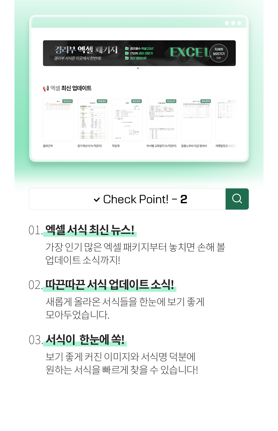Check Point! - 2 [01. 엑셀 서식 최신 뉴스!] 가장 인기 많은 엑셀 패키지부터 놓치면 손해 볼 업데이트 소식까지! [02. 따끈따끈한 신규 서식 업데이트 소식!] 새롭게 올라온 서식들을 한눈에 보기 좋게 모아두었습니다. [03. 서식이  한눈에 쏙!] 보기 좋게 커진 이미지와 서식명 덕분에 원하는 서식을 빠르게 찾을 수 있습니다!