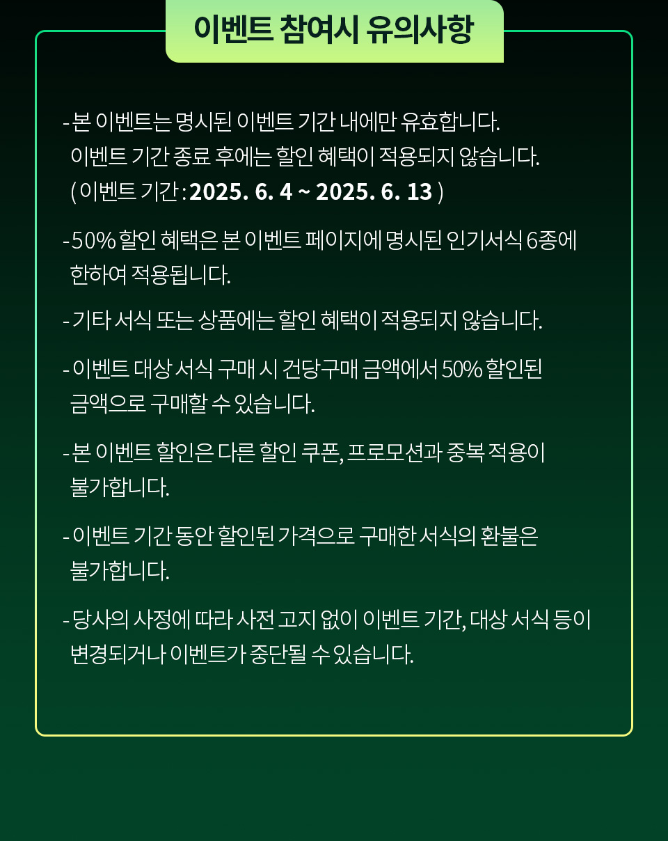 [이벤트 참여시 유의사항] - 본 이벤트는 명시된 이벤트 기간 내에만 유효합니다. 이벤트 기간 종료 후에는 할인 혜택이 적용되지 않습니다.( 이벤트 기간 : 2025. 6. 4 ~ 2025. 6. 13 ) - 50% 할인 혜택은 본 이벤트 페이지에 명시된 인기서식 6종에 한하여 적용됩니다. - 기타 서식 또는 상품에는 할인 혜택이 적용되지 않습니다. - 이벤트 대상 서식 구매 시 건당구매 금액에서 50% 할인된 금액으로 구매할 수 있습니다. - 본 이벤트 할인은 다른 할인 쿠폰, 프로모션과 중복 적용이 불가합니다. - 이벤트 기간 동안 할인된 가격으로 구매한 서식의 환불은 불가합니다. - 당사의 사정에 따라 사전 고지 없이 이벤트 기간, 대상 서식 등이 변경되거나 이벤트가 중단될 수 있습니다.