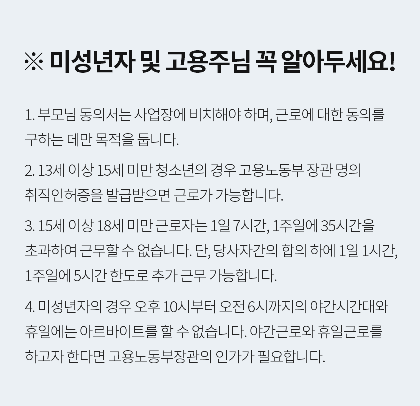 ※ 미성년자 및 고용주님 꼭 알아두세요! 1. 부모님 동의서는 사업장에 비치해야 하며, 근로에 대한 동의를 구하는 데만 목적을 둡니다. 2. 13세 이상 15세 미만 청소년의 경우 고용노동부 장관 명의 취직인허증을 발급받으면 근로가 가능합니다. 3. 15세 이상 18세 미만 근로자는 1일 7시간, 1주일에 35시간을 초과하여 근무할 수 없습니다. 단, 당사자간의 합의 하에 1일 1시간, 1주일에 5시간 한도로 추가 근무 가능합니다. 4. 미성년자의 경우 오후 10시부터 오전 6시까지의 야간시간대와 휴일에는 아르바이트를 할 수 없습니다. 야간근로와 휴일근로를 하고자 한다면 고용노동부장관의 인가가 필요합니다.