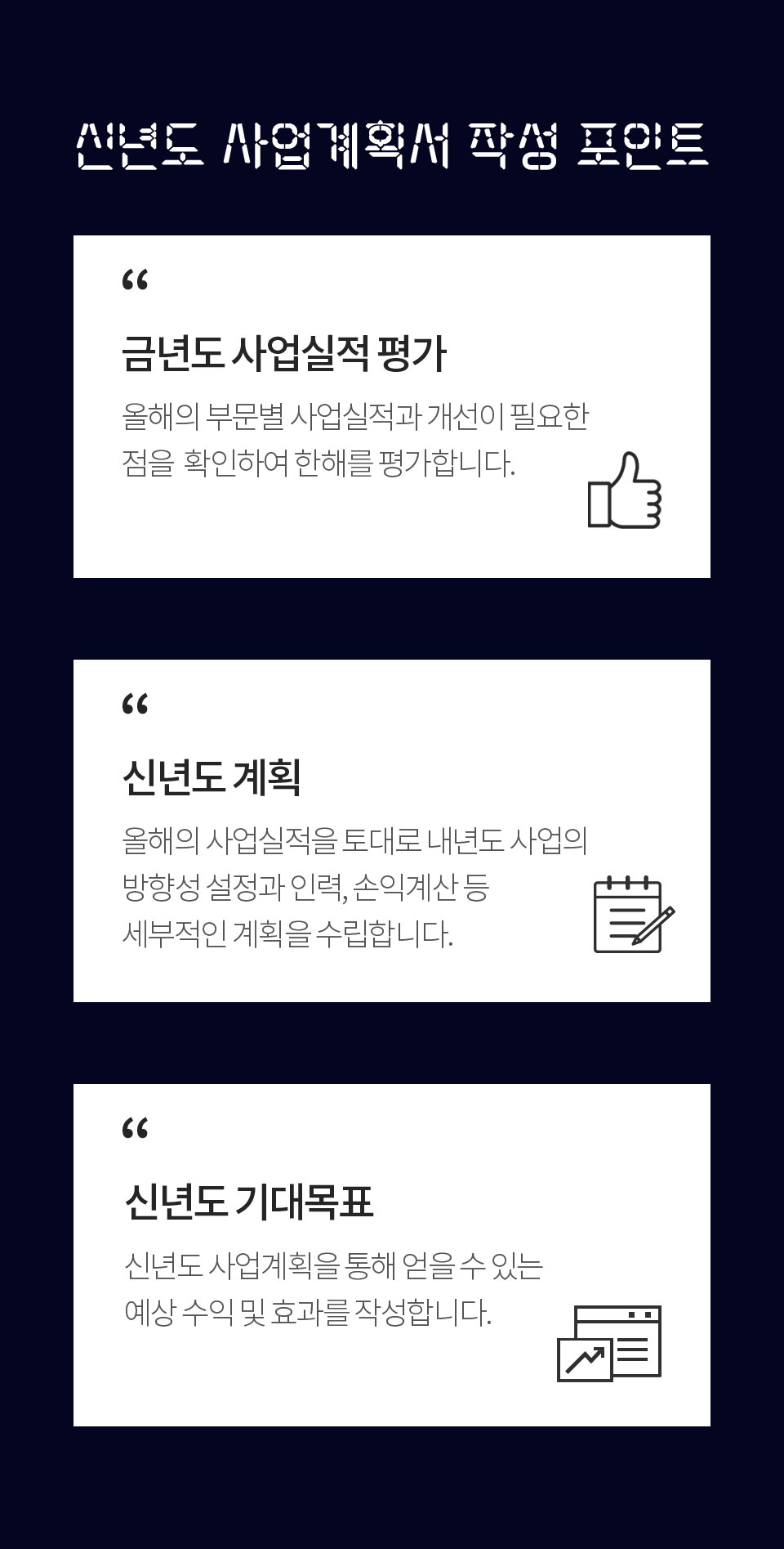 신년도 사업계획서 작성 포인트 1. 금년도 사업실적 평가 (올해의 부문별 사업실적과 개선이 필요한점을 확인하여 한해를 평가합니다.) 2. 신년도 계획 (올해의 사업실적을 토대로 내년도 사업의 방향성 설정과 인력, 손익계산 등 세부적인 계획을 수립합니다.) 3. 신년도 기대목표 (신년도 사업계획을 통해 얻을 수 있는 예상 수익 및 효과를 작성합니다.)