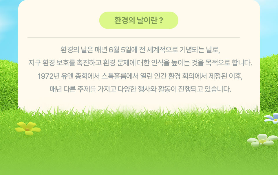 환경의 날이란? // 환경의 날은 매년 6월 5일에 전 세계적으로 기념되는 날로, 지구 환경 보호를 촉진하고 환경 문제에 대한 인식을 높이는 것을 목적으로 합니다. 1972년 유엔 총회에서 스톡홀름에서 열린 인간 환경 회의에서 제정된 이후, 매년 다른 주제를 가지고 다양한 행사의 활동이 진행되고 있습니다.