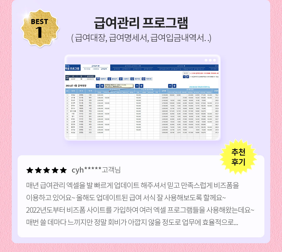BEST 1 급여관리 프로그램 (급여대장, 급여명세서, 급여입금내역서..) // 추천 후기 // ★★★★★ cyh****** 고객님 // 매년 급여관리 엑셀을 발 빠르게 업데이트 해주셔서 믿고 만족스럽게 비즈폼을 이용하고 있어요~ 올해도 업데이트된 급여 서식 잘 사용해보도록 할께요~ 2022년도부터 비즈폼 사이트를 가입하여 여러 엑셀 프로그램들을 사용해왔는데요 ~ 매번 쓸 데마다 느끼지만 정말 회비가 아깝지 않을 정도로 업무에 효율적으로...