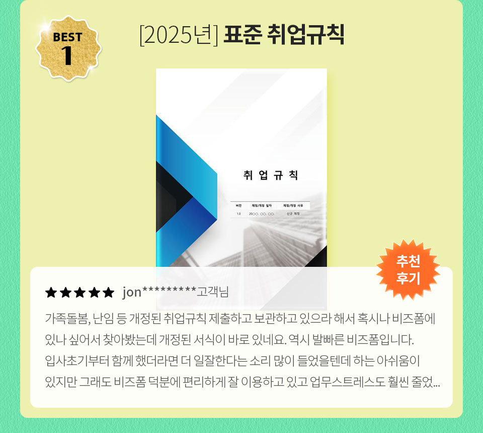 [2025년] 표준 취업규칙 // 추천 후기 // ★★★★★ jon********* 고객님 // 가족돌봄, 난임 등 개정된 취업규칙 제출하고 보관하고 있으라 해서 혹시나 비즈폼에 있나 싶어서 찾아봤는데 개정된 서식이 바로 있네요. 역시 발빠른 비즈폼입니다. 입사 초기부터 함께 했더라면 일잘한다는 소리 많이 들었을텐데하는 아쉬움이 있지만 그래도 비즈폼 덕분에 편리하게 잘 이용하고 있고 업무 스트레스도 훨씬 줄었...