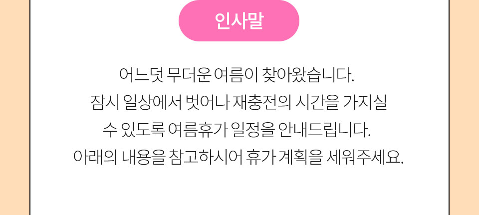 인사말 // 어느덧 무더운 여름이 찾아왔습니다. 잠시 일상에서 벗어나 재충전의 시간을 가지실 수 있도록 여름휴가 일정을 안내드립니다. 아래의 내용을 참고하시어 휴가 계획을 세워주세요.