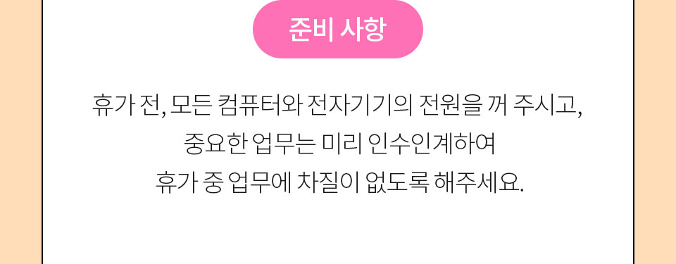 준비 사항 // 휴가 전, 모든 컴퓨터와 전자기기의 전원을 꺼 주시고, 중요한 업무는 미리 인수인계하여 휴가 중 업무에 차질이 없도록 해주세요.