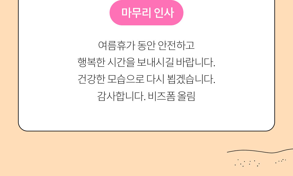 마무리 인사 // 여름휴가 동안 안전하고 행복한 시간을 보내시길 바랍니다. 건강한 모습으로 다시 뵙겠습니다. 감사합니다. 비즈폼 올림