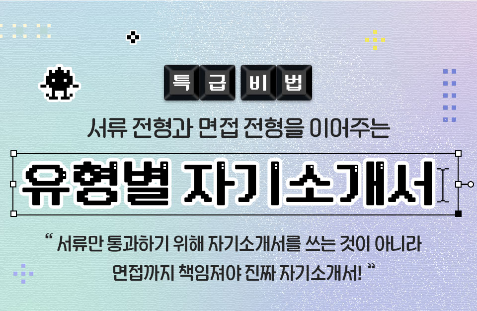 특급 비법 서류 전형과 면접 전형을 이어주는 유형별 자기소개서 서류만 통과하기 위해 자기소개서를 쓰는 것이 아니라 면접까지 책임져야 진짜 자기소개서!
