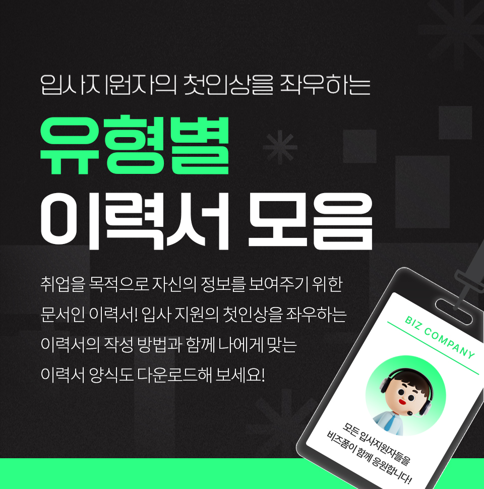 입사지원자의 첫인상을 좌우하는 유형별 이력서 모음 취업을 목적으로 자신의 정보를 보여주기 위한 문서인 이력서. 입사 지원의 첫인상을 좌우하는 이력서의 작성 방법과 함께 나에게 맞는 이력서 양식도 다운로드해 보세요!