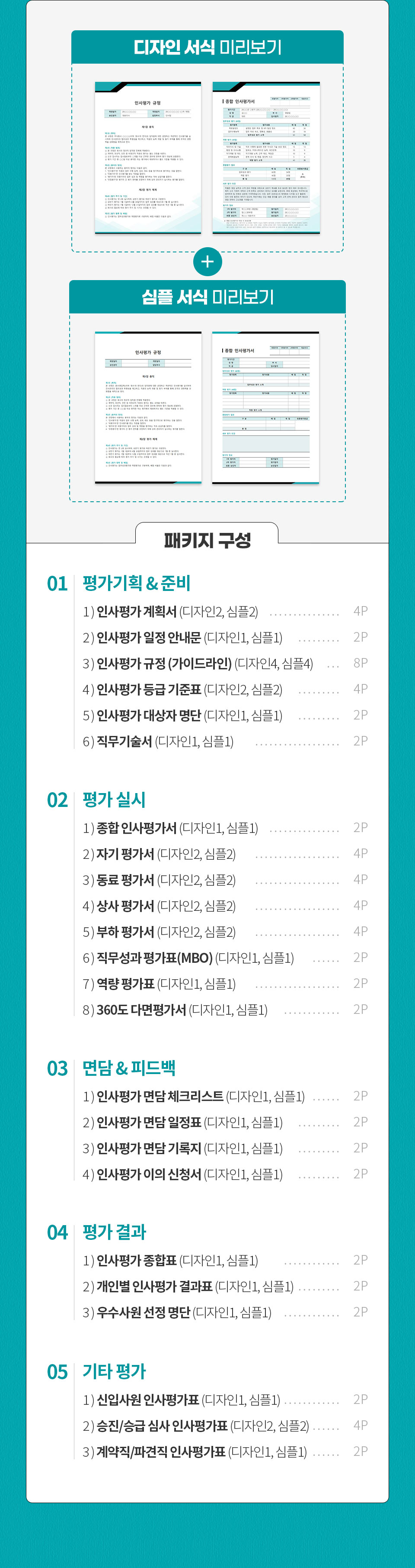 디자인 서식, 심플 서식 미리보기 이미지 // 패키지 구성 // 01 평가기획 & 준비 - 1) 인사평가 계획서 (디자인2, 심플2) 4P, 2) 인사평가 일정 안내문 (디자인1, 심플1) 2P, 3) 인사평가 규정 (가이드라인) (디자인4, 심플4) 8P, 4) 인사평가 등급 기준표 (디자인2, 심플2) 4P, 5) 인사평가 대상자 명단 (디자인1, 심플1) 2P, 6) 직무기술서 (디자인1, 심플1) 2P // 02 평가 실시 - 1) 종합 인사평가서 (디자인1, 심플1) 2P, 2) 자기 평가서 (디자인2, 심플2) 4P, 3) 동료 평가서 (디자인2, 심플2) 4P, 4) 상사 평가서 (디자인2, 심플2) 4P, 5) 부하 평가서 (디자인2, 심플2) 4P, 6) 직무성과 평가표(MBO) (디자인1, 심플1) 2P, 7) 역량 평가표 (디자인1, 심플1) 2P, 8) 360도 다면평가서 (디자인1, 심플1) 2P // 03 면담 & 피드백 - 1) 인사평가 면담 체크리스트 (디자인1, 심플1) 2P, 2) 인사평가 면담 일정표 (디자인1, 심플1) 2P, 3) 인사평가 면담 기록지 (디자인1, 심플1) 2P, 4) 인사평가 이의 신청서 (디자인1, 심플1) 2P // 04 평가 결과 - 1) 인사평가 종합표 (디자인1, 심플1) - 2P, 2) 개인별 인사평가 결과표 (디자인1, 심플1) - 2P, 3) 우수사원 선정 명단 (디자인1, 심플1) 2P // 05 기타 평가 - 1) 신입사원 인사평가표 (디자인1, 심플1) 2P, 2) 승진/승급 심사 인사평가표 (디자인2, 심플2) 4P, 3) 계약직/파견직 인사평가표 (디자인1, 심플1) 2P