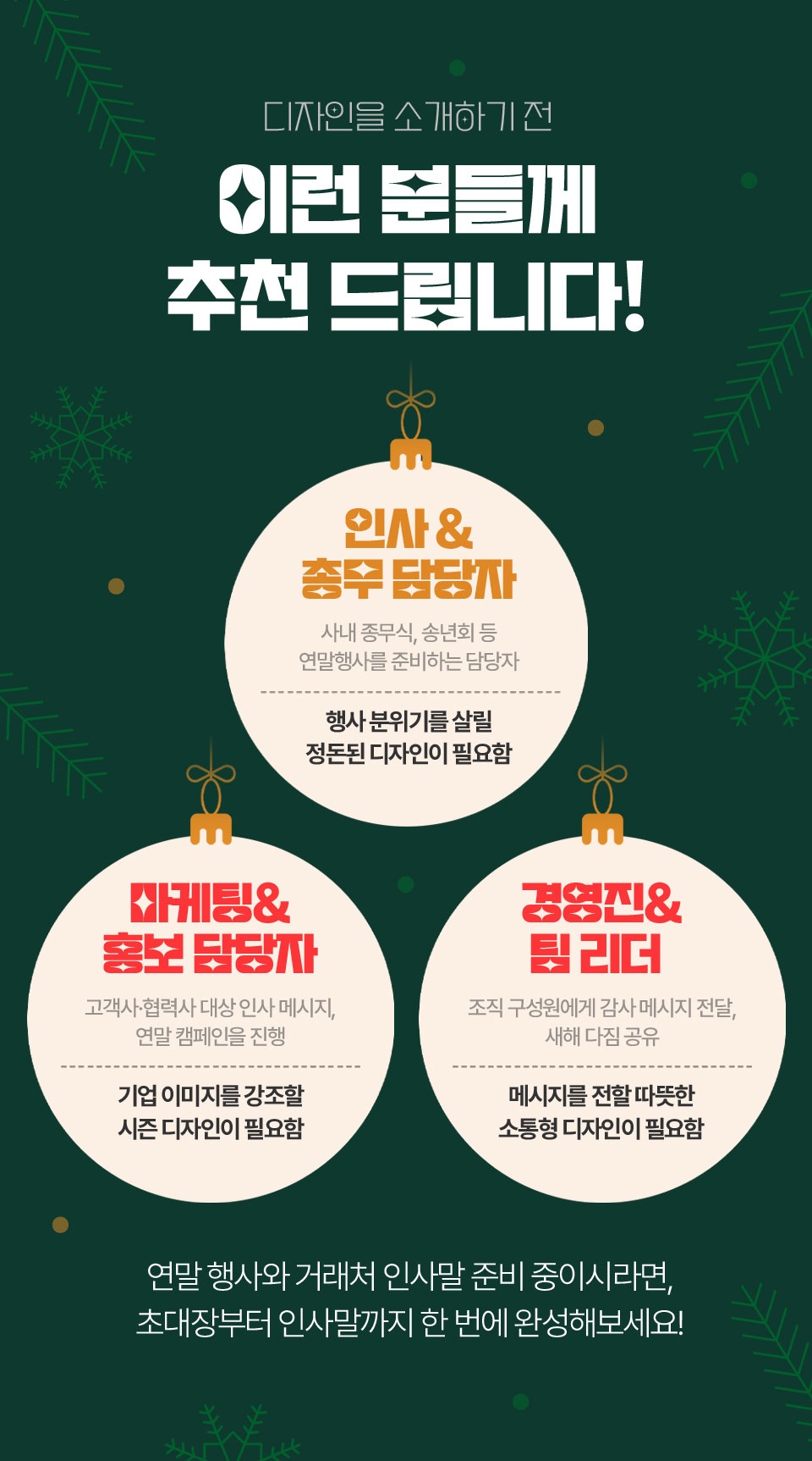 디자인을 소개하기 전 이런 분들께 추천 드립니다! // 인사 & 총무 담당자 (사내 종무식, 송년회 등 연말행사를 준비하는 담당자) 행사 분위기를 살릴 정돈된 디자인이 필요함, 마케팅 & 홍보 담당자 (고객사,협력사 대상 인사 메시지, 연말 캠페인을 진행) 기업 이미지를 강조할 시즌 디자인이 필요함, 경영진 & 팀 리더 (조직 구성원에게 감사 메시지 전달, 새해 다짐 공유) 메시지를 전할 따뜻한 소통형 디자인이 필요함 // 연말 행사와 거래처 인사말 준비 중이시라면, 초대장부터 인사말까지 한 번에 완성해보세요!