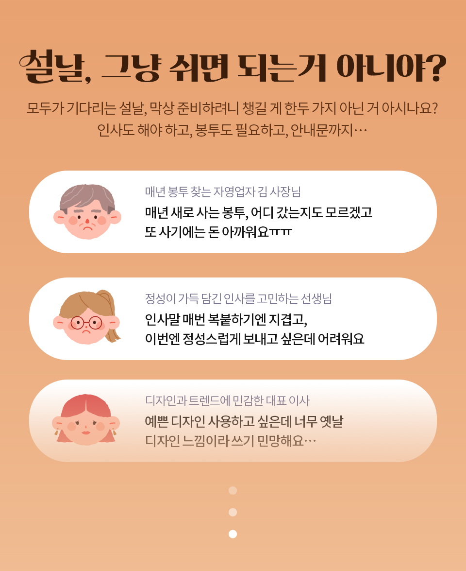 설날, 그냥 쉬면 되는거 아니야? // 모두가 기다리는 설날, 막상 준비하려니 챙길 게 한두 가지 아닌거 아시나요? 인사도 해야 하고, 봉투도 필요하고, 안내문까지… // 매년 봉투 찾는 자영업자 김 사장님 - 매년 새로 사는 봉투, 어디 갔는지도 모르겠고 또 사기에는 돈 아까워요ㅠㅠ // 정성이 가득 담긴 인사를 고민하는 선생님 - 인사말 매번 복붙하기엔 지겹고, 이번엔 정성스럽게 보내고 싶은데 어려워요 // 디자인과 트렌드에 민감한 대표 이사 - 예쁜 디자인 사용하고 싶은데 너무 옛날 디자인 느낌이라 쓰기 민망해요…