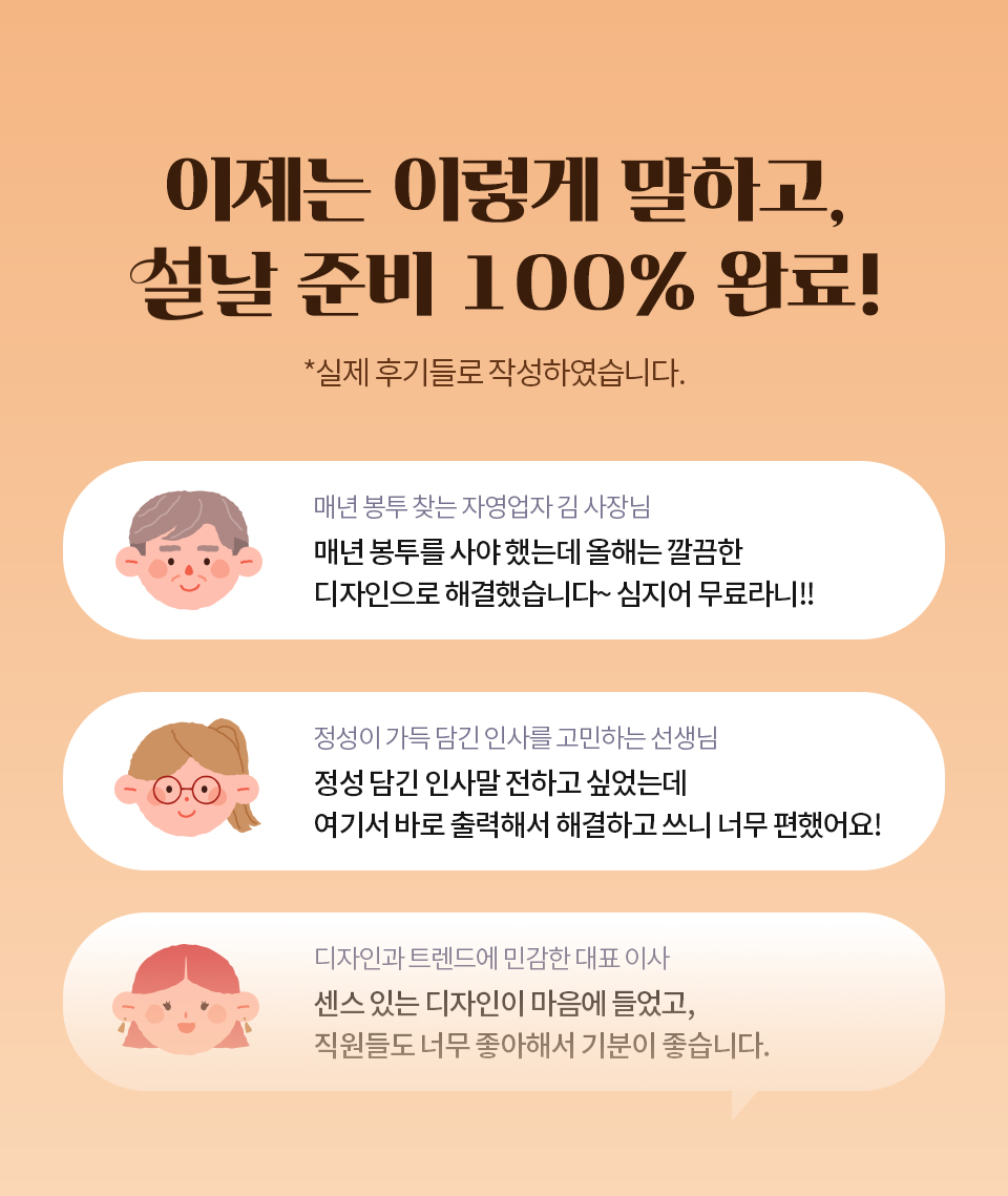 이제는 이렇게 말하고 설날 준비 100% 완료! *실제 후기들로 작성하였습니다. // 매년 봉투 찾는 자영업자 김 사장님 - 매년 봉투를 사야 했는데 올해는 깔끔한 디자인으로 해결했습니다~ 심지어 무료라니!! // 정성이 가득 담긴 인사를 고민하는 선생님 - 정성 담긴 인사말 전하고 싶었는데 여기서 바로 출력해서 해결하고 쓰니 너무 편했어요! // 디자인과 트렌드에 민감한 대표 이사 - 센스 있는 디자인이 마음에 들었고, 직원들도 너무 좋아해서 기분이 좋습니다.