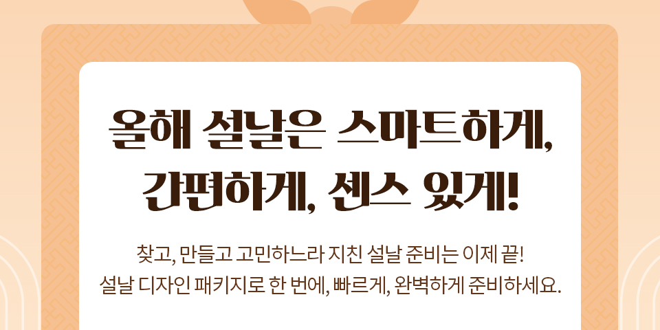 올해 설날은 스마트하게,간편하게, 센스 있게! // 찾고, 만들고, 고민하느라 지친 설날 준비는 이제 끝, 설날 디자인 패키지로 한 번에, 빠르게, 완벽하게 준비하세요.
