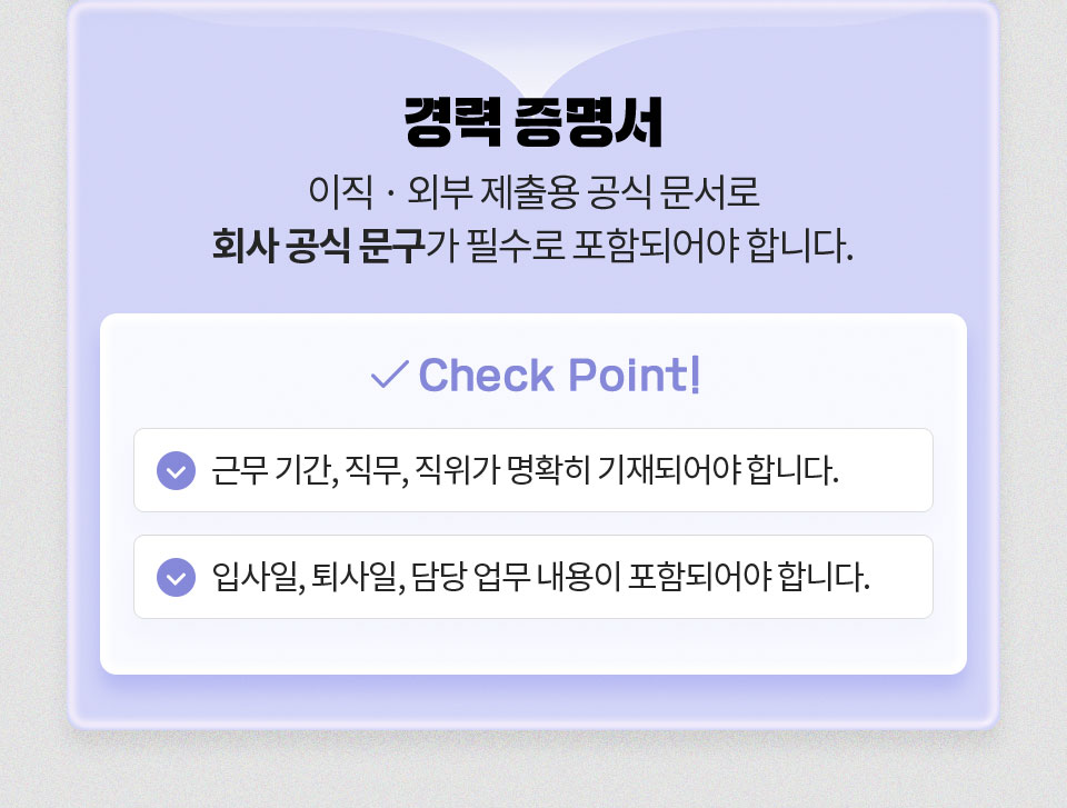 경력 증명서 // 이직, 외부 제출용 공식 문서로 회사 공식 문구가 필수로 포함되어야 합니다. // Check Point 1. 근무 기간, 직위가 명확히 기재되어야 합니다. 2. 입사일, 퇴사일, 담당 업무 내용이 포함되어야 합니다.