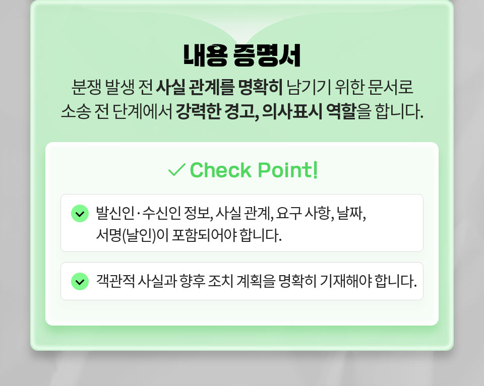 내용 증명서 // 분쟁 발생 전 사실 관계를 명확히 남기기 위한 문서로 소송 전 단계에서 강력한 경고, 의사표시 역할을 합니다. // Check Point 1. 발신인, 수신인 정보, 사실 관계, 요구 사항, 날짜, 서명(날인)이 포함되어야 합니다. 2. 객관적 사실과 향후 조치 계획을 명확히 기재해야 합니다.