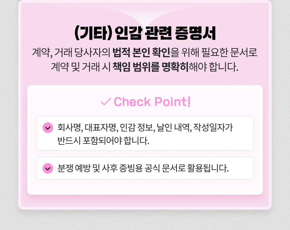 (기타) 인감 관련 증명서 // 계약, 거래 당사자의 법적 본인 확인을 위해 필요한 문서로 계약 및 거래 시 책임 범위를 명확히해야 합니다. // Check Point 1. 회사명, 대표자명, 인감 정보, 날인 내역, 작성일자가 반드시 포함되어야 합니다. 2. 분쟁 예방 및 사후 증빙용 공식 문서로 활용됩니다.