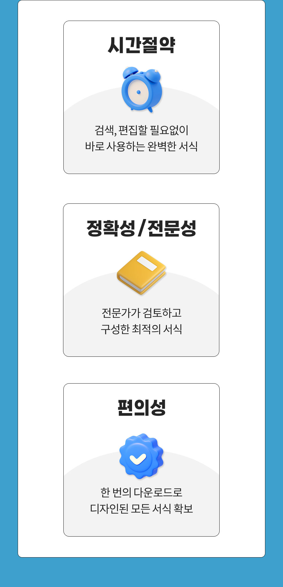 1. 시간절약 // 검색, 편집할 필요없이 바로 사용하는 완벽한 서식, 2. 정확성/전문성 // 전문가가 검토하고 구성한 최적의 서식, 3. 편의성 // 한 번의 다운로드로 디자인된 모든 서식 확보