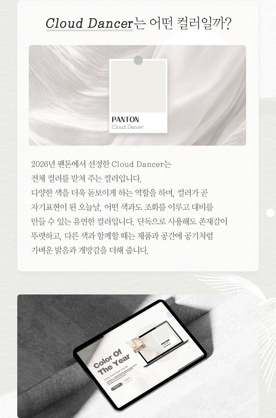 Cloud Dancer는 어떤 컬러일까? // 2026년 팬톤에서 선정한 Cloud Dancer는 전체 컬러를 받쳐주는 컬러입니다. 다양한 색을 더욱 돋보이게 하는 역할을 하며, 컬러가 곧 자기표현이 된 오늘날, 어떤 색과도 조화를 이루고 대비를 만들 수 있는 유연한 컬러입니다. 단독으로 사용해도 존재감이 뚜렷하고, 다른 색과 함께할 때는 제품과 공간에 공기처럼 가벼운 밝음과 개방감을 더해 줍니다.