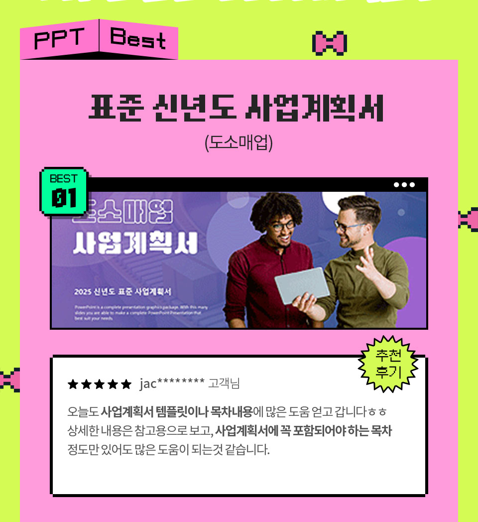 PPT Best // 표준 신년도 사업계획서 (도소매업) // BEST 01 // 추천 후기 // ★★★★★ jac******** 고객님 오늘도 사업계획서 템플릿이나 목차내용에 많은 도움 얻고 갑니다ㅎㅎ 상세한 내용은 참고용으로 보고, 사업계획서에 꼭 포함되어야 하는 목차 정도만 있어도 많은 도움이 되는것 같습니다.